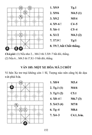 152
788k8a889
4555a5556
4%5h5]5%6
$5%5%5%5^
422222226
488888886
$5%p%5%5^
4%5;5'5%6
4555,5556
R2EK2/223
1. X9.9 Tg.1
2. X9/6 M4.5 (1)
3. X9.2 M5/4
4. X9–6 ! C4–5
5. X6–1 C5–4
6. X1/2 M4.3 (2)
7. T7.9 ! Tg/1
8. T9.7, bắt Chốt thắng.
Chúgiải: (1) Nếu như 2... M4.3 thì 3.X9–7 bắt đôi, thắng.
(2) Nếu 6... M4.5 thì7.X1–5 bắt đôi, thắng.
VÁN 185: MỘT XE HÒA MÃ 2 CHỐT
Vì bên Xe trơ trụi không còn 1 Sĩ, Tượng nào nên cũng bị đe dọa
nên phải hòa.
788k8889
4R55,5556
4%5[5]5%6
$5%5%5%5^
422222226
48h888886
$5%pp5%5^
4%5;5'5%6
4555,5556
122.K/223
1. X8/4 M3.4
2. Tg.1 (1) M4/6
3. Tg/1 (2) C5.1
4. X8–4 ! M6.7 (3)
5. X4/3 (4) M7/8
6. Tg–4 M8.6
7. X4–3 C4.1, hòa.
 