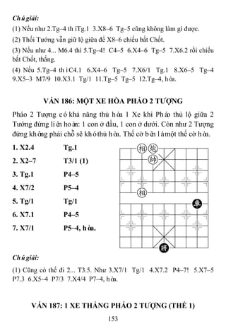 153
Chúgiải:
(1) Nếu như 2.Tg–4 thìTg.1 3.X8–6 Tg–5 cũng không làm gì được.
(2) Thối Tướng vẫn giữ lộ giữa để X8–6 chiếu bắt Chốt.
(3) Nếu như 4... M6.4 thì 5.Tg–4! C4–5 6.X4–6 Tg–5 7.X6.2 rồi chiếu
bắt Chốt, thắng.
(4) Nếu 5.Tg–4 thìC4.1 6.X4–6 Tg–5 7.X6/1 Tg.1 8.X6–5 Tg–4
9.X5–3 M7/9 10.X3.1 Tg/1 11.Tg–5 Tg–5 12.Tg–4, hòa.
VÁN 186: MỘT XE HÒA PHÁO 2 TƢỢNG
Pháo 2 Tượng cókhả năng thủ hòa 1 Xe khi Pháo thủ lộ giữa 2
Tướng đứng liên hoàn: 1 con ở đầu, 1 con ở dưới. Còn như 2 Tượng
đứng không phải chỗ sẽ khóthủ hòa. Thế cờ bên làmột thế cờ hòa.
1. X2.4 Tg.1 78ec8889
455k,5556
4%5[5]5%6
$5%5%5%5^
42e222226
4888888R6
$5%5%5%5^
4%5;5'5%6
4555,5556
122.K/223
2. X2–7 T3/1 (1)
3. Tg.1 P4–5
4. X7/2 P5–4
5. Tg/1 Tg/1
6. X7.1 P4–5
7. X7/1 P5–4, hòa.
Chúgiải:
(1) Cũng có thể đi 2... T3.5. Như 3.X7/1 Tg/1 4.X7.2 P4–7! 5.X7–5
P7.3 6.X5–4 P7/3 7.X4/4 P7–4, hòa.
VÁN 187: 1 XE THẮNG PHÁO 2 TƢỢNG (THẾ 1)
 