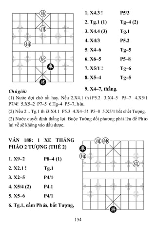 154
788=k889
4555,5556
4%5[e]5%6
$5%5%5%5^
42e222226
488888886
$5%5c5%5^
4%5;5R5%6
4555,5556
122.K/223
1. X4.3 ! P5/3
2. Tg.1 (1) Tg–4 (2)
3. X4.4 (3) Tg.1
4. X4/3 P5.2
5. X4–6 Tg–5
6. X6–5 P5–8
7. X5/1 ! Tg–6
8. X5–4 Tg–5
Chúgiải: 9. X4–7, thắng.
(1) Nước đợi chờ rất hay. Nếu 2.X4.1 thìP5.2 3.X4–5 P5–7 4.X5/1
P7/4! 5.X5–2 P7–5 6.Tg–4 P5–7, hòa.
(2) Nếu 2... Tg.1 thì3.X4.1 P5.3 4.X4–5! P5–8 5.X5/1 bắt chết Tượng.
(2) Nước quyết định thắng lợi. Buộc Tướng đối phương phải lên để Pháo
lui về sẽ không vào đầu được.
VÁN 188: 1 XE THẮNG
PHÁO 2 TƢỢNG (THẾ 2)
78ek8889
R555,5556
e%5[5]5%6
$5%5%5%c^
422222226
488888886
$5%5%5%5^
4%5;5'5%6
4555,5556
122.K/223
1. X9–2 P8–4 (1)
2. X2.1 ! Tg.1
3. X2–5 P4/1
4. X5/4 (2) P4.1
5. X5–6 P4/1
6. Tg.1, cầm Pháo, bắt Tƣợng,
 