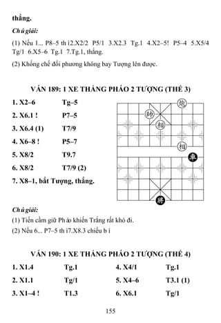 155
thắng.
Chúgiải:
(1) Nếu 1... P8–5 thì2.X2/2 P5/1 3.X2.3 Tg.1 4.X2–5! P5–4 5.X5/4
Tg/1 6.X5–6 Tg.1 7.Tg.1, thắng.
(2) Khống chế đối phương không bay Tượng lên được.
VÁN 189: 1 XE THẮNG PHÁO 2 TƢỢNG (THẾ 3)
1. X2–6 Tg–5 788=8c89
455k,5556
4%5[e]5%6
$5%5%5%5^
422222e26
4888888R6
$5%5%5%5^
4%5;5'5%6
4555,5556
122.K/223
2. X6.1 ! P7–5
3. X6.4 (1) T7/9
4. X6–8 ! P5–7
5. X8/2 T9.7
6. X8/2 T7/9 (2)
7. X8–1, bắt Tƣợng, thắng.
Chúgiải:
(1) Tiến cầm giữ Pháo khiến Trắng rất khó đi.
(2) Nếu 6... P7–5 thì7.X8.3 chiếu bí.
VÁN 190: 1 XE THẮNG PHÁO 2 TƢỢNG (THẾ 4)
1. X1.4 Tg.1 4. X4/1 Tg.1
2. X1.1 Tg/1 5. X4–6 T3.1 (1)
3. X1–4 ! T1.3 6. X6.1 Tg/1
 