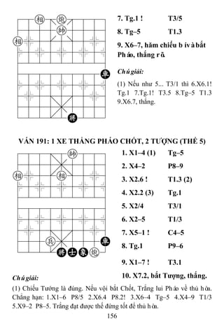 156
78e=c889
4555k5556
e%5[5]5%6
$5%5%5%5^
422222226
48888888R
$5%5%5%5^
4%5;5'5%6
4555,5556
122.2K223
7. Tg.1 ! T3/5
8. Tg–5 T1.3
9. X6–7, hăm chiếu bívàbắt
Pháo, thắng rõ.
Chúgiải:
(1) Nếu như 5... T3/1 thì 6.X6.1!
Tg.1 7.Tg.1! T3.5 8.Tg–5 T1.3
9.X6.7, thắng.
VÁN 191: 1 XE THẮNG PHÁO CHỐT, 2 TƢỢNG (THẾ 5)
788=8k889
4555,5556
e%5[e]5%6
$5%5%5%5^
422222226
488888886
$5%5%5%5^
4%5;5'5%6
455p,555R
122.KAEc3
1. X1–4 (1) Tg–5
2. X4–2 P8–9
3. X2.6 ! T1.3 (2)
4. X2.2 (3) Tg.1
5. X2/4 T3/1
6. X2–5 T1/3
7. X5–1 ! C4–5
8. Tg.1 P9–6
9. X1–7 ! T3.1
Chúgiải: 10. X7.2, bắt Tƣợng, thắng.
(1) Chiếu Tướng là đúng. Nếu vội bắt Chốt, Trắng lui Pháo về thủ hòa.
Chẳng hạn: 1.X1–6 P8/5 2.X6.4 P8.2! 3.X6–4 Tg–5 4.X4–9 T1/3
5.X9–2 P8–5. Trắng đạt được thế đứng tốt để thủ hòa.
 
