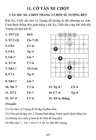 165
11. CỜ TÀN XE CHỐT
VÁN 203: XE, CHỐT THẮNG 2 CHỐT SĨ, TƢỢNG BỀN
Bên Xe, Chốt cần bảo vệ Tượng để không bị đối phương trả đòn.
Cách đánh thắng đơn giản bằng cách Xe, Chốt tấn công bắt chết đôi
Tượng rồi phá nát Sĩ.
1. T5/7 (1) S4.5 78eaka889
4555,5556
4%5[e]5%6
$P%5%5%5^
422222226
48R888886
$5%5pp%5^
4%5;E'5%6
4555,5556
122.K/223
2. X7.3 (2) C6–7 (3)
3. C8.1 C7–6
4. C8.1 Tg–4
5. C8–7 C6–7
6. X7–8 C7–6
7. X8.1 ! T5.3 (4)
8. C7.1 Tg–5
9. X8/1 ! C6–7
10. X8–7 C7–6 13. Tg–6 ! C5–4
11. X7/2 C6–7 14. C7–6 Tg–4
12. X7–5 C7–6 15. X5–6, thắng.
Chúgiải:
(1) Cần bảo vệ Tượng để không bị phản đòn.
(2) Cầm giữ không cho 2 Tượng hoạt động. Nước quyết định thắng lợi.
(3) Không còn cách gì hơn là đi Chốt để ứng phó.
(4) Nếu như 7... C6–7 thìC7–6 rồi Xe tiến bắt Tượng.
 