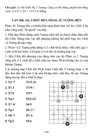 169
Chúgiải: (1) Bỏ Chốt lấy 2 Tượng. Cũng có thể thắng nhanh hơn bằng
cách: 12.C2–3 T9.7 13.C3–4, thắng.
VÁN 208: XE, CHỐT HÒA PHÁO, SĨ, TƢỢNG BỀN
Pháo, Sĩ, Tượng bền cónhiều khả năng đánh hòa với Xe, Chốt. Cần
nằm vững mấy “bí quyết” sau đây:
1. Phải đưa Pháo đứng cạnh Tướng (như thế cờ dưới) chấp nhận đổi
lấy Chốt. Đứng như vậy đối phương không thể phối hợp Xe, Chốt
và Tướng để tập công.
2. Pháo và2 Tượng phải đứng ở 2 cánh khác nhau. Nếu dồn qua 1
cánh sẽ bị kẹt nước. Chúgiải (1) sẽ nêu rõ trường hợp này.
3. Nếu Chốt đối phương còn đứng trên cao thì Pháo và 2 Tượng
cũng nên ở 2 cánh để cóthể yểm trợ nhau. Pháo không cho xe cản
đường Tượng.
Các trường hợp Chốt đổi Pháo hoặc Chốt đổi 2 Tượng hoặc 2 Sĩ
đều đưa đến thế hòa. Còn nếu không biết cách thủ, để các Tượng
đứng tản lạc đều cóthể bị thua.
1. X2–7 T3/5 (1) 788cka889
455Pa5556
4%5[5]5%6
$5%5%5%R^
42e222e26
488888886
$5%5%5%5^
4%5;5'5%6
4555,5556
122.K/223
2. X7.3 T7/9 !
3. X7/2 T9/7
4. Tg.1 S5.6 (2)
5. X7–8 S6/5
6. Tg.1 P4–3 !
7. X8–7 P3–4
8. Tg/1 S5.6
 