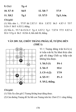 170
9. C6.1 Tg–4
10. X7–8 S6/5 12. X8–7 T7.9
11. X8.2 Tg.1 13. X7/3 Tg/1, hòa.
Chúgiải:
(1) Nếu như 1... T7/5? thì 2.X7.1! S5.6 3.X7/2 S6.5 4.X7–5 T5/7
5.C6–5 S6/5 6.X5.3, thắng.
(2) Nếu 4... T5.7 thì5.C6.1! Tg–4 6.X7.2 Tg.1 7.X7/4 T7/5 8.X7–6
S5.4 9.Tg–6 S6.5 10.X6–8, bắt chết Sĩ, thắng.
VÁN 209: XE, CHỐT THẮNG PHÁO, SĨ, TƢỢNG BỀN
(THẾ 1)
788ak889
4555a5556
4%5ce]5%6
$5%5P5%5^
422222e26
488888886
$5%5%5%5^
4%5R5'5%6
4555,5556
122.K/223
Vì 1 Tượng đứng trên hàlàvị
tríxấu nên bị Xe khai thác cầm
giữ rồi dùng Chốt uy hiếp nên
không hòa được.
1. X6.3 (1) P4–1
2. X6–5 S5.4
3. C5–4 (2) T7/9
4. X5–9 ! P1–3
5. X9.2, thắng.
Chúgiải:
(1) Tiến Xe cầm giữ 2 Tượng không hoạt động được.
(2) Cản đường Tượng để Xe bắt con Tượng trên hà. Chơi C5.1 cũng thắng.
 