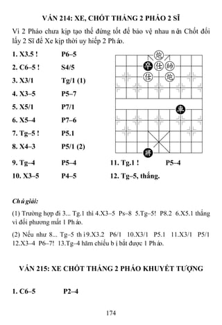 174
VÁN 214: XE, CHỐT THẮNG 2 PHÁO 2 SĨ
Vì 2 Pháo chưa kịp tạo thế đứng tốt để bảo vệ nhau nên Chốt đổi
lấy 2 Sĩ để Xe kịp thời uy hiếp 2 Pháo.
1. X3.5 ! P6–5 788=c889
455Pak556
4%5a5c5%6
$5%5%5%5^
422222226
488888R86
$5%5%5%5^
4%5;5'5%6
4555,5556
122K2/223
2. C6–5 ! S4/5
3. X3/1 Tg/1 (1)
4. X3–5 P5–7
5. X5/1 P7/1
6. X5–4 P7–6
7. Tg–5 ! P5.1
8. X4–3 P5/1 (2)
9. Tg–4 P5–4 11. Tg.1 ! P5–4
10. X3–5 P4–5 12. Tg–5, thắng.
Chúgiải:
(1) Trường hợp đi 3... Tg.1 thì 4.X3–5 Ps–8 5.Tg–5! P8.2 6.X5.1 thắng
vì đối phương mất 1 Pháo.
(2) Nếu như 8... Tg–5 thì9.X3.2 P6/1 10.X3/1 P5.1 11.X3/1 P5/1
12.X3–4 P6–7! 13.Tg–4 hăm chiếu bí, bắt được 1 Pháo.
VÁN 215: XE CHỐT THẮNG 2 PHÁO KHUYẾT TƢỢNG
1. C6–5 P2–4
 