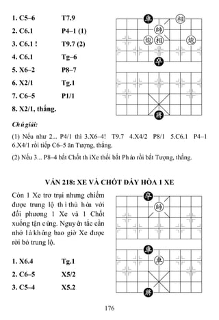 176
1. C5–6 T7.9 788R8e89
4555k5556
4%5ce]5c6
$5%5%5%5^
4222P2226
488888886
$5%5%5%5^
4%5;5'5%6
4555,5556
122.K/223
2. C6.1 P4–1 (1)
3. C6.1 ! T9.7 (2)
4. C6.1 Tg–6
5. X6–2 P8–7
6. X2/1 Tg.1
7. C6–5 P1/1
8. X2/1, thắng.
Chúgiải:
(1) Nếu như 2... P4/1 thì 3.X6–4! T9.7 4.X4/2 P8/1 5.C6.1 P4–1
6.X4/1 rồi tiếp C6–5 ăn Tượng, thắng.
(2) Nếu 3... P8–4 bắt Chốt thìXe thối bắt Pháo rồi bắt Tượng, thắng.
VÁN 218: XE VÀ CHỐT ĐÁY HÒA 1 XE
Còn 1 Xe trơ trụi nhưng chiếm
được trung lộ thìthủ hòa với
đối phương 1 Xe và 1 Chốt
xuống tận cùng. Nguyên tắc cần
nhớ làkhông bao giờ Xe được
rời bỏ trung lộ.
788P8889
4555k5556
4%5[5]5%6
$5%5%5%5^
422222226
488R88886
$5%5r5%5^
4%5;5'5%6
4555,5556
122K2/223
1. X6.4 Tg.1
2. C6–5 X5/2
3. C5–4 X5.2
 