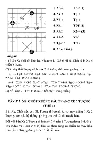 179
788=8889
4555,P556
4%5k5]5%6
$R%5%5%5^
4222r2e26
488888886
$5%5%5%5^
4%5;5'5%6
4555,5556
122.2K223
1. X8–2 ! X5.2 (1)
2. X2–6 Tg–5
3. X6–4 Tg–4
4. X4.1 T7/5 (2)
5. X4/2 X5–4 (3)
6. X4–5 X4/1
7. Tg–5 ! T5/3
8. X5.4, thắng.
Chúgiải:
(1) Buộc Xe phải rời khỏi hà. Nếu như 1... X5–6 rồi bắt Chốt sẽ bị X2–6
chiếu bíngay.
(2) Không thối Tượng về thìcòn 2 khả năng khác nhưng cũng thua:
a) 4... Tg/1 5.X4/2! Tg.1 6.X4–3 X5/1 7.X3–8 X5.2 8.X8.2 Tg/1
9.X8.1 Tg.1 10.X8–5, thắng.
b) 4... X5/4 5.X4/2 X5–7 6.Tg.1! T7/9 7.X4–6 Tg–5 8.X6–5 Tg–4
9.Tg–5 X7.6 10.Tg/1 X7–4 11.X5.4 Tg/1 12.C4–5 rồi X5–6.
(3) Nếu như 5... T5/3 thì6.X4–7 bắt chết Tượng, thắng.
VÁN 222: XE, CHỐT XUỐNG SÂU THẮNG XE 2 TƢỢNG
(THẾ 1)
Bên Xe, Chốt nếu còn Sĩ, Tượng thìcónhiều cơ may thắng 1 Xe 2
Tượng, còn nếu hệ thống phòng thủ trụi lũi thì rất dễ hòa.
Đối với bên Xe 2 Tượng thìcần chúý: nếu 2 Tượng đứng ở dưới (1
con ở đáy và 1 con ở biên) bảo vệ nhau cũng có nhiều cơ may hòa.
Còn nếu 2 Tượng đứng trên hàrất dễ thua.
 