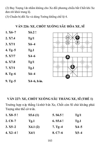 183
(2) Bay Tượng lên nhằm không cho Xe đối phương chiếu bắt Chốt khi Xe
đen rời khỏi trung lộ.
(3) Chuẩn bị đổi Xe và dùng Tướng khống chế lộ 4.
VÁN 226: XE, CHỐT XUỐNG SÂU HÒA XE, SĨ
1. X6–7 X6.2 ! 788=8889
455k,P556
4%5a5r5%6
$5%5%5%5^
422222226
488R88886
$5%5%5%5^
4%5;E'5%6
4555,5556
122K2/223
2. X7.4 Tg/1
3. X7/1 X6–4
4. Tg–5 Tg.1
5. X7/7 X4–6
6. X7.8 Tg/1
7. X7/1 Tg.1
8. Tg–6 X6–4
9. Tg–5 X4–6, hòa.
VÁN 227: XE, CHỐT XUỐNG SÂU THẮNG XE, SĨ (THẾ 1)
Trường hợp này thắng lànhờ bên Xe, Chốt còn Sĩ chứ không phải
Tượng như thế cờ trên.
1. X8–5 ! S5.6 (1) 5. S6.5 ! Tg/1
2. C8–7 Tg.1 6. S5.6 ! Tg.1
3. X5–2 X4.1 (2) 7. Tg–4 X4–5
4. X2–4 ! X4/1 8. C7–6 X5–4
 