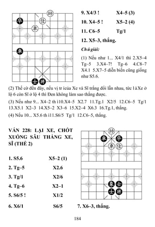 184
788=8k889
4P55a5556
4%5r5]5%6
$5%5%5%5^
422222226
4R8888886
$5%5%5%5^
4%5;5'5%6
4555,5556
122AK/223
9. X4/3 ! X4–5 (3)
10. X4–5 ! X5–2 (4)
11. C6–5 Tg/1
12. X5–3, thắng.
Chúgiải:
(1) Nếu như 1... X4/1 thì 2.X5–4
Tg–5 3.X4–7! Tg–6 4.C8–7
X4.1 5.X7–5 diễn biến cũng giống
như S5.6.
(2) Thế cờ đến đây, nếu vị trícủa Xe và Sĩ trắng đổi lẫn nhau, tức làXe ở
lộ 6 còn Sĩ ở lộ 4 thì Đen không làm sao thắng được.
(3) Nếu như 9... X4–2 thì10.X4–5 X2.7 11.Tg.1 X2/5 12.C6–5 Tg/1
13.X5.1 X2–3 14.X5–2 X3–6 15.X2–4 X6.3 16.Tg.1, thắng.
(4) Nếu 10... X5.6 thì11.S6/5 Tg/1 12.C6–5, thắng.
VÁN 228: LẠI XE, CHỐT
XUỐNG SÂU THẮNG XE,
SĨ (THẾ 2)
788=k889
455R,P556
4%5[ra5%6
$5%5%5%5^
422222226
488888886
$5%5%5%5^
4%5;EA5%6
4555AK556
122.2/223
1. S5.6 X5–2 (1)
2. Tg–5 X2.6
3. Tg/1 X2/6
4. Tg–6 X2–1
5. S6/5 ! X1/2
6. X6/1 S6/5 7. X6–3, thắng.
 