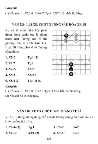 185
Chúgiải:
(1) Nếu như 1... X5.5 thì 3.X6–7 Tg–4 3.X7/1 bắt chết Sĩ, thắng.
VÁN 229: LẠI XE, CHỐT XUỐNG SÂU HÒA XE, SĨ
Xe và Sĩ muốn thủ hòa phải
đứng đúng cách, tức là đứng
trước mặt Tướng còn Sĩ thì
giương lên ở cách bên kia.
Hoặc Sĩ đứng phía dưới Tướng
cũng được.
788=8889
455P,k556
4%5a5r5%6
$5%5%5%5^
422222226
488888886
$5%5%5%5^
4%5;R'5%6
4555A5556
122.K/223
1. X5–2 Tg/1 (1)
2. X2.7 Tg.1
3. X2–5 X6.2
4. X5/2 X6/2 !
5. X5/4 (2) Tg/1, hòa.
Chúgiải:
(1) Nếu như 1... X6.2 thì 2.X2.6 Tg/1 3.X2/1 bắt chết Sĩ, thắng.
(2) Nếu đổi Xe thìhòa ngay.
VÁN 230: XE VÀ CHỐT ĐÁY THẮNG XE SĨ
Vì Xe, Sĩ đứng không đúng chỗ nên đã không chống đỡ được Xe và
Chốt xuống tận cùng.
1. C7–6 (1) Tg.1 3. C6–5 S6/5
2. X4–3 ! X9/1 (2) 4. X3–5 ! S5.6
 