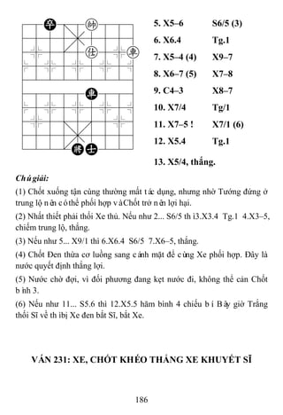 186
78P=8k889
4555,5556
4%5[5a5%r
$5%5%5%5^
422222226
48888R886
$5%5%5%5^
4%5;5'5%6
4555,5556
122.KA223
5. X5–6 S6/5 (3)
6. X6.4 Tg.1
7. X5–4 (4) X9–7
8. X6–7 (5) X7–8
9. C4–3 X8–7
10. X7/4 Tg/1
11. X7–5 ! X7/1 (6)
12. X5.4 Tg.1
13. X5/4, thắng.
Chúgiải:
(1) Chốt xuống tận cùng thường mất tác dụng, nhưng nhờ Tướng đứng ở
trung lộ nên cóthể phối hợp vàChốt trở nên lợi hại.
(2) Nhất thiết phải thối Xe thủ. Nếu như 2... S6/5 thì3.X3.4 Tg.1 4.X3–5,
chiếm trung lộ, thắng.
(3) Nếu như 5... X9/1 thì 6.X6.4 S6/5 7.X6–5, thắng.
(4) Chốt Đen thừa cơ luồng sang cánh mặt để cùng Xe phối hợp. Đây là
nước quyết định thắng lợi.
(5) Nước chờ đợi, vì đối phương đang kẹt nước đi, không thể cản Chốt
bình 3.
(6) Nếu như 11... S5.6 thì 12.X5.5 hăm bình 4 chiếu bí. Bây giờ Trắng
thối Sĩ về thìbị Xe đen bắt Sĩ, bắt Xe.
VÁN 231: XE, CHỐT KHÉO THẮNG XE KHUYẾT SĨ
 