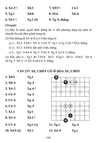 192
4. X4–5 ! X8.3 7. X5/5 ! C4.1
5. Tg.1 X8/8 8. S5.6 X8–6
6. X5.1 ! Tg.1 (3) 9. Tg–5, thắng.
Chúgiải:
(1) Đây là nước quyết định thắng lợi vì đối phương đang kẹt phải di
chuyển Xe nên Đen giành trung lộ.
(2) Nếu không đi X5–8 thìcó3 khả năng là:
a) 3... X5/2 4.X4/1 X5–4 5.X4–5! Tg.1 6.Tg–5 rồi 7.S5.6, thắng.
b) 3... X5.2 4.X4/4, bắt chết Chốt, thắng.
c) 3... Tg/1 4.X4–6 Tg–5 5.X6–8 Tg–4 6.C4–5, thắng.
(3) Nếu như 6... Tg/1 thì 7.S5/4 X8.5 8.Tg/1 X8–6 9.S4.5 X6–8
10.Tg–5 X8–5 11.X5–8 rồi C4–5, thắng.
VÁN 237: XE, CHỐT CÓ SĨ HÒA XE, CHỐT
1. X8/3 Tg.1 7R8=8889
455P,k556
4%5[5]5%6
$5%5%5%5^
422222226
488888886
$5%pr5%5^
4%5;5'5%6
4555A5556
122K2/223
2. X8–4 Tg–5
3. X4–2 Tg–6 !
4. C6–5 Tg–5
5. C5–4 Tg–6
6. C4–3 Tg–5
7. X2.1 Tg/1
8. X2–4 X5.2 !
9. C3–4 Tg/1 (1) 11. Tg.1 Tg–4
10. X4/5 (2) X5.1 12. X4–9 Tg.1
 