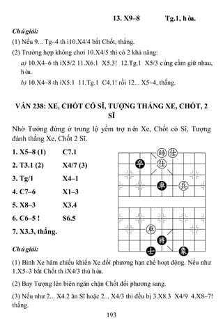 193
13. X9–8 Tg.1, hòa.
Chúgiải:
(1) Nếu 9... Tg–4 thì10.X4/4 bắt Chốt, thắng.
(2) Trường hợp không chơi 10.X4/5 thì có 2 khả năng:
a) 10.X4–6 thìX5/2 11.X6.1 X5.3! 12.Tg.1 X5/3 cùng cầm giữ nhau,
hòa.
b) 10.X4–8 thìX5.1 11.Tg.1 C4.1! rồi 12... X5–4, thắng.
VÁN 238: XE, CHỐT CÓ SĨ, TƢỢNG THẮNG XE, CHỐT, 2
SĨ
Nhờ Tướng đứng ở trung lộ yểm trợ nên Xe, Chốt có Sĩ, Tượng
đánh thắng Xe, Chốt 2 Sĩ.
1. X5–8 (1) C7.1 788=ka889
45P5a5556
4%5[5]5%6
$5%5R5p5^
422222226
488888886
$5%5%5%5^
4%5r5'5%6
4555K5556
122A2/E23
2. T3.1 (2) X4/7 (3)
3. Tg/1 X4–1
4. C7–6 X1–3
5. X8–3 X3.4
6. C6–5 ! S6.5
7. X3.3, thắng.
Chúgiải:
(1) Bình Xe hăm chiếu khiến Xe đối phương hạn chế hoạt động. Nếu như
1.X5–3 bắt Chốt thìX4/3 thủ hòa.
(2) Bay Tượng lên biên ngăn chặn Chốt đối phương sang.
(3) Nếu như 2... X4.2 ăn Sĩ hoặc 2... X4/3 thì đều bị 3.X8.3 X4/9 4.X8–7!
thắng.
 
