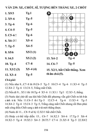 194
VÁN 239: XE, CHỐT, SĨ, TƢỢNG BỀN THẮNG XE, 2 CHỐT
1. X9/3 Tg.1 R88=8889
455k,P556
4%5[5]5%6
$5%5%5%5^
422222226
488888886
$5%5rpp5^
4%5;E'5%6
4555A5556
122.KAE23
2. X9–6 Tg–5
3. Tg–6 Tg–6
4. C4–5 Tg–5
5. C5–6 ! Tg–6
6. X6–3 ! X5–4
7. Tg–5 X4–5
8. S5/6 X5/2 (1)
9. S4.5 X5.2 (2) 13. X4–2 Tg–4
10. Tg–4 C7–8 14. C6–7 Tg–5
11. X3/2 (3) X5–4 (4) 15. X2/1, bắt Chốt thắng. Xem
thêm chú(5).12. X3–4 Tg–5
Chúgiải:
(1) Nếu như 8...C7–8 thì9.C6–5 Tg–5 10.C5–4 Tg–6 11.X3–4 Tg–5
12.X4–2 Tg–6 13.C4–5, Trắng mất Chốt.
(2) Nếu đi 9... X5.1 thì 10.Tg–4 X5–6 11.X3.1 Tg/1 12.X3–5, thắng.
(3) Nước đợi chờ để sau khi bắt Chốt đối phương vẫn giữ Chốt mình bên
cánh trái. Nếu 11.C6–5 thìTg–5 12.C5–4 Tg–6 13.X3–4 Tg–5
14.X4–2 Tg–6 15.C4–3 Tg–5, Trắng cũng mất Chốt nhưng rồi Đen phải
mất công điều Chốt sang cánh trái mới thắng được.
(4) Nước đi 11... C8–9 sẽ bị 12.X3/1 bắt chết Chốt.
(5) Hoặc cóthể tiếp diễn: 15... C6–7 16.X2.3 X4–6 17.Tg–5 X6–4
18.X2–5 Tg–4 19.X5.3 X4–3 20.T5.7 C7–6 21.X5–8 Tg–5 22.X8/2
 