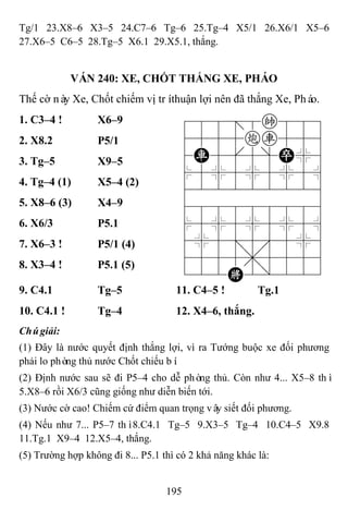195
Tg/1 23.X8–6 X3–5 24.C7–6 Tg–6 25.Tg–4 X5/1 26.X6/1 X5–6
27.X6–5 C6–5 28.Tg–5 X6.1 29.X5.1, thắng.
VÁN 240: XE, CHỐT THẮNG XE, PHÁO
Thế cờ này Xe, Chốt chiếm vị tríthuận lợi nên đã thắng Xe, Pháo.
1. C3–4 ! X6–9 788=8k889
4555cr556
4R5[5]P%6
$5%5%5%5^
422222226
488888886
$5%5%5%5^
4%5;5'5%6
4555,5556
122K2/223
2. X8.2 P5/1
3. Tg–5 X9–5
4. Tg–4 (1) X5–4 (2)
5. X8–6 (3) X4–9
6. X6/3 P5.1
7. X6–3 ! P5/1 (4)
8. X3–4 ! P5.1 (5)
9. C4.1 Tg–5 11. C4–5 ! Tg.1
10. C4.1 ! Tg–4 12. X4–6, thắng.
Chúgiải:
(1) Đây là nước quyết định thắng lợi, vì ra Tướng buộc xe đối phương
phải lo phòng thủ nước Chốt chiếu bí.
(2) Định nước sau sẽ đi P5–4 cho dễ phòng thủ. Còn như 4... X5–8 thì
5.X8–6 rồi X6/3 cũng giống như diễn biến tới.
(3) Nước cờ cao! Chiếm cứ điểm quan trọng vây siết đối phương.
(4) Nếu như 7... P5–7 thì8.C4.1 Tg–5 9.X3–5 Tg–4 10.C4–5 X9.8
11.Tg.1 X9–4 12.X5–4, thắng.
(5) Trường hợp không đi 8... P5.1 thì có 2 khả năng khác là:
 