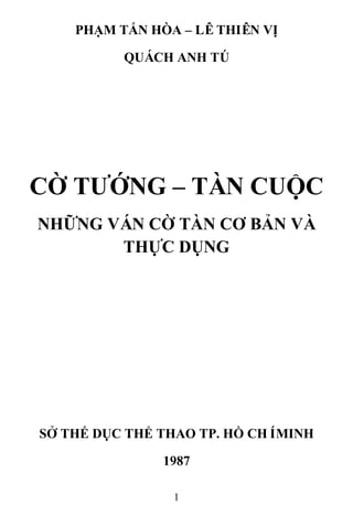 1
PHẠM TẤN HÒA – LÊTHIÊN VỊ
QUÁCH ANH TÚ
CỜ TƢỚNG – TÀN CUỘC
NHỮNG VÁN CỜ TÀN CƠ BẢN VÀ
THỰC DỤNG
SỞ THẾ DỤC THỂ THAO TP. HỒ CHÍMINH
1987
 
