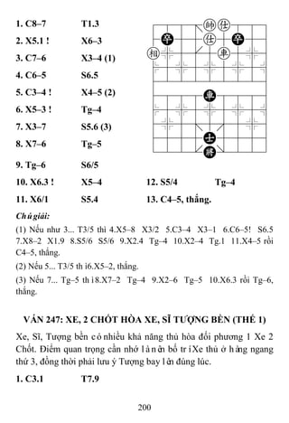 200
1. C8–7 T1.3 788=ka889
4P55a5P56
e%5[5r5%6
$5%5%5%5^
422222226
4888R8886
$5%5%5%5^
4%5;5'5%6
4555A5556
122.K/223
2. X5.1 ! X6–3
3. C7–6 X3–4 (1)
4. C6–5 S6.5
5. C3–4 ! X4–5 (2)
6. X5–3 ! Tg–4
7. X3–7 S5.6 (3)
8. X7–6 Tg–5
9. Tg–6 S6/5
10. X6.3 ! X5–4 12. S5/4 Tg–4
11. X6/1 S5.4 13. C4–5, thắng.
Chúgiải:
(1) Nếu như 3... T3/5 thì 4.X5–8 X3/2 5.C3–4 X3–1 6.C6–5! S6.5
7.X8–2 X1.9 8.S5/6 S5/6 9.X2.4 Tg–4 10.X2–4 Tg.1 11.X4–5 rồi
C4–5, thắng.
(2) Nếu 5... T3/5 thì6.X5–2, thắng.
(3) Nếu 7... Tg–5 thì8.X7–2 Tg–4 9.X2–6 Tg–5 10.X6.3 rồi Tg–6,
thắng.
VÁN 247: XE, 2 CHỐT HÒA XE, SĨ TƢỢNG BỀN (THẾ 1)
Xe, Sĩ, Tượng bền cónhiều khả năng thủ hòa đối phương 1 Xe 2
Chốt. Điểm quan trọng cần nhớ lànên bố tríXe thủ ở hàng ngang
thứ 3, đồng thời phải lưu ý Tượng bay lên đúng lúc.
1. C3.1 T7.9
 