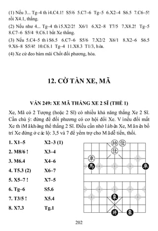 202
(1) Nếu 3... Tg–4 thì4.C4.1! S5/6 5.C7–6 Tg–5 6.X2–4 S6.5 7.C6–5!
rồi X4.1, thắng.
(2) Nếu như 4... Tg–4 thì5.X2/2! X6/1 6.X2–8 T7/5 7.X8.2! Tg–5
8.C7–6 S5/4 9.C6.1 bắt Xe thắng.
(3) Nếu 5.C4–5 thìS6.5 6.C7–6 S5/6 7.X2/2 X6/1 8.X2–6 S6.5
9.X6–8 S5/4! 10.C6.1 Tg–4 11.X8.3 T1/3, hòa.
(4) Xe cứ đeo bám mãi Chốt đối phương, hòa.
12. CỜ TÀN XE, MÃ
VÁN 249: XE MÃ THẮNG XE 2 SĨ (THẾ 1)
Xe, Mã có 2 Tượng (hoặc 2 Sĩ) có nhiều khả năng thắng Xe 2 Sĩ.
Cần chú ý: đừng để đối phương có cơ hội đổi Xe. Vìnếu đổi mất
Xe thìMãkhông thể thắng 2 Sĩ. Điều cần nhớ làbên Xe, Mãnên bố
trí Xe đứng ở các lộ: 3,5 và 7 để yểm trợ cho Mãdễ tiến, thối.
1. X1–5 X2–3 (1) 788=ka889
4555a5556
4r5[5]5%6
$H%5%5%5R
422222226
488888886
$5%5%5%5^
4%5;E'5%6
4555,5556
122.K/E23
2. M8/6 ! X3–4
3. M6.4 X4–6
4. T5.3 (2) X6–7
5. X5–7 ! X7–5
6. Tg–6 S5.6
7. T3/5 ! X5.4
8. X7.3 Tg.1
 