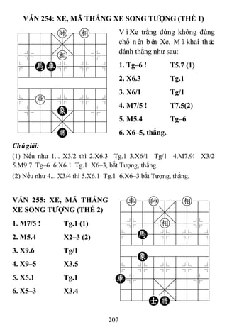 207
VÁN 254: XE, MÃ THẮNG XE SONG TƢỢNG (THẾ 1)
788=ke89
4555,5556
4%5[e]5%6
$5HR%5%5^
422222226
488888886
$5r5%5%5^
4%5;E'5%6
4555,5556
122.K/223
VìXe trắng đứng không đúng
chỗ nên bên Xe, Mãkhai thác
đánh thắng như sau:
1. Tg–6 ! T5.7 (1)
2. X6.3 Tg.1
3. X6/1 Tg/1
4. M7/5 ! T7.5(2)
5. M5.4 Tg–6
6. X6–5, thắng.
Chúgiải:
(1) Nếu như 1... X3/2 thì 2.X6.3 Tg.1 3.X6/1 Tg/1 4.M7.9! X3/2
5.M9.7 Tg–6 6.X6.1 Tg.1 X6–3, bắt Tượng, thắng.
(2) Nếu như 4... X3/4 thì 5.X6.1 Tg.1 6.X6–3 bắt Tượng, thắng.
VÁN 255: XE, MÃ THẮNG
XE SONG TƢỢNG (THẾ 2)
7r8k8e89
4555,5556
4%5[e]5%6
$5H5%5%5^
422222226
48E888886
$5%5%5%5^
R%5;5'5%6
4555,5556
122AK/223
1. M7/5 ! Tg.1 (1)
2. M5.4 X2–3 (2)
3. X9.6 Tg/1
4. X9–5 X3.5
5. X5.1 Tg.1
6. X5–3 X3.4
 