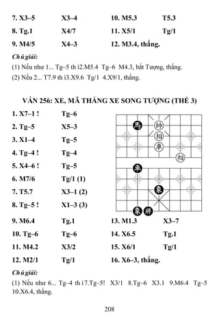 208
7. X3–5 X3–4 10. M5.3 T5.3
8. Tg.1 X4/7 11. X5/1 Tg/1
9. M4/5 X4–3 12. M3.4, thắng.
Chúgiải:
(1) Nếu như 1... Tg–5 thì2.M5.4 Tg–6 M4.3, bắt Tượng, thắng.
(2) Nếu 2... T7.9 thì3.X9.6 Tg/1 4.X9/1, thắng.
VÁN 256: XE, MÃ THẮNG XE SONG TƢỢNG (THẾ 3)
1. X7–1 ! Tg–6 788=8889
45H5k5556
4%5[e]5%6
$5%5r5%5^
422222e26
48R888886
$5%5%5%5^
4%5;E'5%6
4555,5556
12EK2/223
2. Tg–5 X5–3
3. X1–4 Tg–5
4. Tg–4 ! Tg–4
5. X4–6 ! Tg–5
6. M7/6 Tg/1 (1)
7. T5.7 X3–1 (2)
8. Tg–5 ! X1–3 (3)
9. M6.4 Tg.1 13. M1.3 X3–7
10. Tg–6 Tg–6 14. X6.5 Tg.1
11. M4.2 X3/2 15. X6/1 Tg/1
12. M2/1 Tg/1 16. X6–3, thắng.
Chúgiải:
(1) Nếu như 6... Tg–4 thì7.Tg–5! X3/1 8.Tg–6 X3.1 9.M6.4 Tg–5
10.X6.4, thắng.
 
