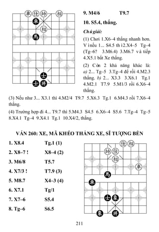 211
78rake89
455R,5556
4%5[e]5%6
$5%H%5%5^
422222226
488888886
$5%5%5%5^
4%5;5'5%6
4555A5556
122AK/223
9. M4/6 T9.7
10. S5.4, thắng.
Chúgiải:
(1) Chơi 1.X6–4 thắng nhanh hơn.
Vìnếu 1... S4.5 thì2.X4–5 Tg–4
(Tg–6? 3.M6.4) 3.M6.7 và tiếp
4.X5.1 bắt Xe thắng.
(2) Còn 2 khả năng khác là:
a) 2... Tg–5 3.Tg–4 để rồi 4.M2.3
thắng. b) 2... X3.3 3.X6.1 Tg.1
4.M2.1 T7.9 5.M1/3 rồi 6.X6–4
thắng.
(3) Nếu như 3... X3.1 thì 4.M2/4 T9.7 5.X6.3 Tg.1 6.M4.3 rồi 7.X6–4
thắng.
(4) Trường hợp đi 4... T9.7 thì 5.M4.3 S4.5 6.X6–4 S5.6 7.Tg–4 Tg–5
8.X4.1 Tg–4 9.X4.1 Tg.1 10.X4/2, thắng.
VÁN 260: XE, MÃ KHÉO THẮNG XE, SĨ TƢỢNG BỀN
1. X8.4 Tg.1 (1) 788=8ae89
455ka5556
4%5[e]5%6
$5%5%5%r^
422H22226
4R8888886
$5%5%5%5^
4%5AE'5%6
4555,5556
12E.K/223
2. X8–7 ! X8–4 (2)
3. M6/8 T5.7
4. X7/3 ! T7.9 (3)
5. M8.7 X4–3 (4)
6. X7.1 Tg/1
7. X7–6 S5.4
8. Tg–6 S6.5
 
