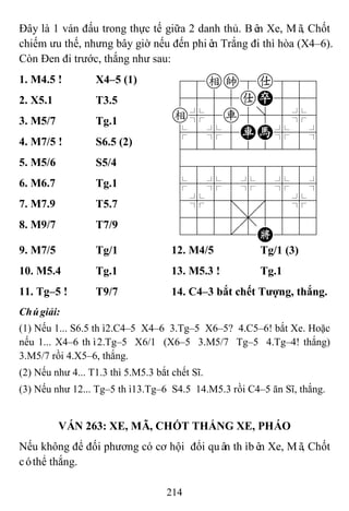 214
Đây là 1 ván đấu trong thực tế giữa 2 danh thủ. Bên Xe, Mã, Chốt
chiếm ưu thế, nhưng bây giờ nếu đến phiên Trắng đi thì hòa (X4–6).
Còn Đen đi trước, thắng như sau:
1. M4.5 ! X4–5 (1) 78ek8a889
4555aP556
e%5r5]5%6
$5%5RH%5^
422222226
488888886
$5%5%5%5^
4%5;5'5%6
4555,5556
122.2K223
2. X5.1 T3.5
3. M5/7 Tg.1
4. M7/5 ! S6.5 (2)
5. M5/6 S5/4
6. M6.7 Tg.1
7. M7.9 T5.7
8. M9/7 T7/9
9. M7/5 Tg/1 12. M4/5 Tg/1 (3)
10. M5.4 Tg.1 13. M5.3 ! Tg.1
11. Tg–5 ! T9/7 14. C4–3 bắt chết Tƣợng, thắng.
Chúgiải:
(1) Nếu 1... S6.5 thì2.C4–5 X4–6 3.Tg–5 X6–5? 4.C5–6! bắt Xe. Hoặc
nếu 1... X4–6 thì2.Tg–5 X6/1 (X6–5 3.M5/7 Tg–5 4.Tg–4! thắng)
3.M5/7 rồi 4.X5–6, thắng.
(2) Nếu như 4... T1.3 thì 5.M5.3 bắt chết Sĩ.
(3) Nếu như 12... Tg–5 thì13.Tg–6 S4.5 14.M5.3 rồi C4–5 ăn Sĩ, thắng.
VÁN 263: XE, MÃ, CHỐT THẮNG XE, PHÁO
Nếu không để đối phương có cơ hội đổi quân thìbên Xe, Mã, Chốt
cóthể thắng.
 