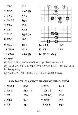 215
1. C2–3 P3.2 78c=ke89
4555a5556
4%5[e]5%6
$5%R%H%P^
42222r226
488888886
$5%5%5%5^
4%5AE'5%6
4555A5556
12E.K/223
2. X6–7 X6–7 (1)
3. C3–2 X7–3
4. M4.3 ! Tg–6
5. X7–4 S5.6
6. C2.1 X3–8
7. M3/2 Tg–5 (2)
8. C2–3 S6/5
9. M2.3 Tg–4 12. C4–5 T7.5
10. X4–6 P3–4 13. X6.1 ! S5.4
11. C3–4 X8–6 (3) 14. M3/5, thắng.
Chúgiải:
(1) Định bỏ Pháo lấy Chốt để rồi Xe khuyết Sĩ thủ hòa Xe, Mã.
(2) Nếu như 7... X8/1 thì 8.X4–2 S6/5 9.X2–8! P3–8 10.X8.3 rồi X8–3
bắt Tượng, thắng.
(3) Nếu 11... X8–7 thì12.C4.1 Tg.1 13.M3/4 rồi C4–5 thắng.
VÁN 264: XE, MÃ, CHỐT THẮNG XE, PHÁO, CHỐT
1. M6.7 ! S4.5 6. M7.6 Tg–5
2. X4–1 S5.4 (1) 7. X1–3 ! X1–7
3. C5.1 P7/6 8. T5.3 (2) P7–9
4. X1.4 Tg/1 9. X3/2 ! P9.2
5. X1.1 Tg.1 10. C5.1 Tg–4
 