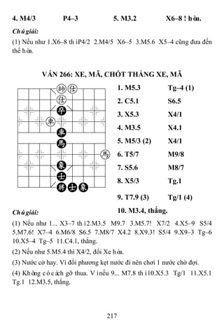 217
4. M4/3 P4–3 5. M3.2 X6–8 ! hòa.
Chúgiải:
(1) Nếu như 1.X6–8 thìP4/2 2.M4/5 X6–5 3.M5.6 X5–4 cũng đưa đến
thế hòa.
VÁN 266: XE, MÃ, CHỐT THẮNG XE, MÃ
788=ka889
4555a5556
4%5[P]5%6
$5%r%5%5^
4222R2226
4888H8886
$5%5%5%5h
4%5;E'5%6
4555A5556
122.KAE23
1. M5.3 Tg–4 (1)
2. C5.1 S6.5
3. X5.3 X4/1
4. M3.5 X4.1
5. M5/3 (2) X4/1
6. T5/7 M9/8
7. S5.6 M8/7
8. X5/3 Tg.1
9. T7.9 (3) Tg/1 (4)
Chúgiải: 10. M3.4, thắng.
(1) Nếu như 1... X3–7 thì2.M3.5 M9.7 3.M5.7! X7/2 4.X5–9 S5/4
5.M7.6! X7–4 6.M6/8 S6.5 7.M8/7 X4.2 8.X9.3! S5/4 9.X9–3 Tg–6
10.X5–4 Tg–5 11.C4.1, thắng.
(2) Nếu như 5.M5.4 thì X4/2, đổi Xe hòa.
(3) Nước cờ hay. Vì đối phương kẹt nước đi nên chơi 1 nước chờ đợi.
(4) Không cócách gỡ thua. Vìnếu 9... M7.8 thì10.X5.3 Tg/1 11.X5.1
Tg.1 12.M3.5, thắng.
 