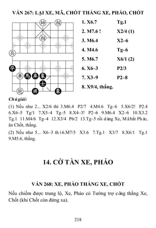 218
VÁN 267: LẠI XE, MÃ, CHỐT THẮNG XE, PHÁO, CHỐT
788=ke89
4555,5556
4%5[e]5%6
$5%5%5%5^
p22222226
488888886
P5%5%5%5^
4rHRE'5%6
4555A5556
1c2K2/E23
1. X6.7 Tg.1
2. M7.6 ! X2/4 (1)
3. M6.4 X2–6
4. M4.6 Tg–6
5. M6.7 X6/1 (2)
6. X6–3 P2/3
7. X3–9 P2–8
8. X9/4, thắng.
Chúgiải:
(1) Nếu như 2... X2/6 thì 3.M6.4 P2/7 4.M4.6 Tg–6 5.X6/2! P2.4
6.X6–5 Tg/1 7.X5–4 Tg–5 8.X4–3! P2–6 9.M6.4 X2–6 10.X3.2
Tg.1 11.M4/6 Tg–4 12.X3/4 P6/2 13.Tg–5 rồi dùng Xe, Mãbắt Pháo,
ăn Chốt, thắng.
(2) Nếu như 5... X6–3 thì6.M7/5 X3.6 7.Tg.1 X3/7 8.X6/1 Tg.1
9.M5.6, thắng.
14. CỜ TÀN XE, PHÁO
VÁN 268: XE, PHÁO THẮNG XE, CHỐT
Nếu chiếm được trung lộ, Xe, Pháo có Tướng trợ công thắng Xe,
Chốt (khi Chốt còn đứng xa).
 