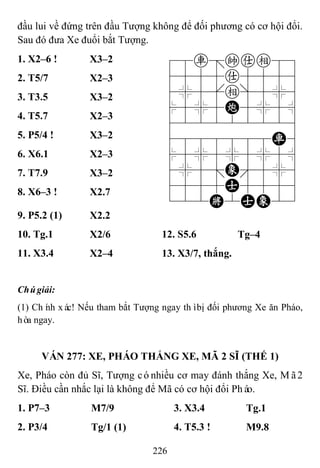 226
đầu lui về đứng trên đầu Tượng không để đối phương có cơ hội đổi.
Sau đó đưa Xe đuổi bắt Tượng.
1. X2–6 ! X3–2 78r=kae89
4555a5556
4%5[e]5%6
$5%5C5%5^
422222226
4888888R6
$5%5%5%5^
4%5;E'5%6
4555A5556
122K2AE23
2. T5/7 X2–3
3. T3.5 X3–2
4. T5.7 X2–3
5. P5/4 ! X3–2
6. X6.1 X2–3
7. T7.9 X3–2
8. X6–3 ! X2.7
9. P5.2 (1) X2.2
10. Tg.1 X2/6 12. S5.6 Tg–4
11. X3.4 X2–4 13. X3/7, thắng.
Chúgiải:
(1) Chính xác! Nếu tham bắt Tượng ngay thìbị đối phương Xe ăn Pháo,
hòa ngay.
VÁN 277: XE, PHÁO THẮNG XE, MÃ 2 SĨ (THẾ 1)
Xe, Pháo còn đủ Sĩ, Tượng cónhiều cơ may đánh thắng Xe, Mã2
Sĩ. Điều cần nhắc lại là không để Mã có cơ hội đổi Pháo.
1. P7–3 M7/9 3. X3.4 Tg.1
2. P3/4 Tg/1 (1) 4. T5.3 ! M9.8
 