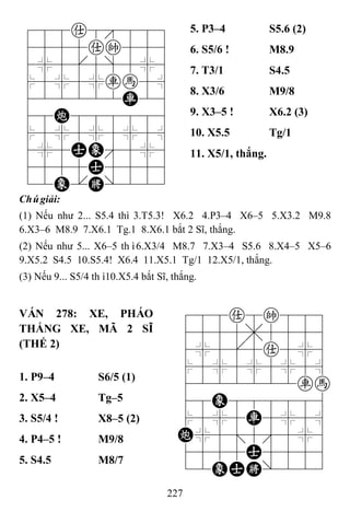 227
788a8889
4555ak556
4%5[5]5%6
$5%5%rh5^
422222R26
48C888886
$5%5%5%5^
4%5AE'5%6
4555A5556
12E.K/223
5. P3–4 S5.6 (2)
6. S5/6 ! M8.9
7. T3/1 S4.5
8. X3/6 M9/8
9. X3–5 ! X6.2 (3)
10. X5.5 Tg/1
11. X5/1, thắng.
Chúgiải:
(1) Nếu như 2... S5.4 thì 3.T5.3! X6.2 4.P3–4 X6–5 5.X3.2 M9.8
6.X3–6 M8.9 7.X6.1 Tg.1 8.X6.1 bắt 2 Sĩ, thắng.
(2) Nếu như 5... X6–5 thì6.X3/4 M8.7 7.X3–4 S5.6 8.X4–5 X5–6
9.X5.2 S4.5 10.S5.4! X6.4 11.X5.1 Tg/1 12.X5/1, thắng.
(3) Nếu 9... S5/4 thì10.X5.4 bắt Sĩ, thắng.
VÁN 278: XE, PHÁO
THẮNG XE, MÃ 2 SĨ
(THẾ 2)
788a8k889
4555,5556
4%5[5a5%6
$5%5%5%5^
4222222rh
48E888886
$5%5R5%5^
C%5;5'5%6
4555A5556
12EAK/223
1. P9–4 S6/5 (1)
2. X5–4 Tg–5
3. S5/4 ! X8–5 (2)
4. P4–5 ! M9/8
5. S4.5 M8/7
 