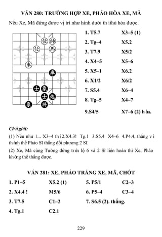 229
VÁN 280: TRƢỜNG HỢP XE, PHÁO HÒA XE, MÃ
Nếu Xe, Mã đứng được vị trí như hình dưới thìthủ hòa được.
788=8889
4555ak556
4%5a5h5%6
$5%5%5%5^
42r222226
48888R886
$5%5%5%5^
4%5AE'5%6
4555AC556
12E.K/223
1. T5.7 X3–5 (1)
2. Tg–4 X5.2
3. T7.9 X5/2
4. X4–5 X5–6
5. X5–1 X6.2
6. X1/2 X6/2
7. S5.4 X6–4
8. Tg–5 X4–7
9.S4/5 X7–6 (2) hòa.
Chúgiải:
(1) Nếu như 1... X3–4 thì2.X4.3! Tg.1 3.S5.4 X4–6 4.P4.4, thắng vì
thành thế Pháo Sĩ thắng đối phương 2 Sĩ.
(2) Xe, Mã cùng Tướng đứng trên lộ 6 và 2 Sĩ liên hoàn thì Xe, Pháo
không thể thắng được.
VÁN 281: XE, PHÁO TRẮNG XE, MÃ, CHỐT
1. P1–5 X5.2 (1) 5. P5/1 C2–3
2. X4.4 ! M5/6 6. P5–4 C3–4
3. T7.5 C1–2 7. S6.5 (2). thắng.
4. Tg.1 C2.1
 