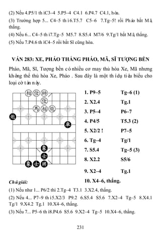 231
(2) Nếu 4.P5/1 thìC3–4 5.P5–4 C4.1 6.P4.7 C4.1, hòa.
(3) Trường hợp 5... C4–5 thì6.T5.7 C5–6 7.Tg–5! rồi Pháo bắt Mã,
thắng.
(4) Nếu 6... C4–5 thì7.Tg–5 M5.7 8.S5.4 M7/6 9.Tg/1 bắt Mã, thắng.
(5) Nếu 7.P4.6 thìC4–5 rồi bắt Sĩ cũng hòa.
VÁN 283: XE, PHÁO THẮNG PHÁO, MÃ, SĨ TƢỢNG BỀN
Pháo, Mã, Sĩ, Tượng bền cónhiều cơ may thủ hòa Xe, Mã nhưng
không thể thủ hòa Xe, Pháo . Sau đây là một thídụ tiêu biểu cho
loại cờ tàn này.
78eak889
4555a5556
4%5hec5%6
C5%5%5%5^
4222222R6
488888886
$5%5%5%5^
4%5;E'5%6
4555A5556
12EAK/223
1. P9–5 Tg–6 (1)
2. X2.4 Tg.1
3. P5–4 P6–7
4. P4/5 T5.3 (2)
5. X2/2 ! P7–5
6. Tg–4 Tg/1
7. S5.4 Tg–5 (3)
8. X2.2 S5/6
9. X2–4 Tg.1
Chúgiải: 10. X4–6, thắng.
(1) Nếu như 1... P6/2 thì 2.Tg–4 T3.1 3.X2.4, thắng.
(2) Nếu 4... P7–9 thì5.X2/3 P9.2 6.S5.4 S5.6 7.X2–4 Tg–5 8.X4.1
Tg/1 9.X4.2 Tg.1 10.X4–6, thắng.
(3) Nếu 7... P5–6 thì8.P4.6 S5.6 9.X2–4 Tg–5 10.X4–6, thắng.
 