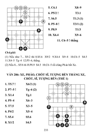 233
78eak889
4555a5556
4%5[e]5%6
$5%P%5%5r
422222226
4888888R6
$5%5%5%5^
C%5;5'5%6
4555,5556
122AK/223
5. C6.1 X8–9
6. P5/2 ! T3.1
7. S6.5 T1.3 (1)
8. P5–8 ! T3/1 (2)
9. P8.9 T1/3
10. X6.4 X9–6
11. C6–5 ! thắng
Chúgiải:
(1) Nếu như 7... X9.2 thì 8.S5.6 X9/2 9.X4.4 X9–8 10.C6–5 S4.5
11.X4–5 Tg–4 12.P5–6, thắng.
(2) Nếu 8... S5/6 thì9.P8.9 S4.5 10.C6–5 rồi dùng Pháo bắt Xe.
VÁN 286: XE, PHÁO, CHỐT SĨ, TƢỢNG BỀN THẮNG XE,
CHỐT, SĨ, TƢỢNG BỀN (THẾ 1)
1. T5.7 ! X6/2 (1) 78eak889
4555a5556
4%5[e]5%6
p5%5%5%5^
42222222R
P8888r886
$5%5%5%5^
4%C;E'5%6
4555A5556
12EAK/223
2. P7–5 ! Tg–6 (2)
3. X1.4 Tg.1
4. P5–4 X6–3
5. T7.5 X3–5
6. P4/2 X5–4
7. S5.4 S5.6
8. X1/2 S4.5
 