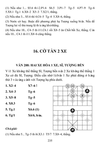 235
(1) Nếu như 1... S5.6 thì2.P1.6 S6.5 3.P1–7 Tg–5 4.P7–9 Tg–6
5.X8.1 Tg.1 6.X8–2 X5–3 7.X2/1, thắng.
(2) Nếu như 3... S5.6 thì 4.C6–5 Tg–4 5.X8–6, thắng.
(3) Nước cờ hay. Buộc đối phương phải hạ Tượng xuống biên. Nếu để
Tượng lui về thủ trung lộ thìcàng khóthắng.
(4) Nếu như 10... C4–5 thì11.C6.1 rồi X8–5 ăn Chốt bắt Xe, thắng. Còn
nếu 10... C4.1 thì11.X8–6 cũng thắng.
16. CỜ TÀN 2 XE
VÁN 288: HAI XE HÒA 1 XE, SĨ, TƢỢNG BỀN
Vì1 Xe không thể thắng Sĩ, Tượng bền nên 2 Xe không thể thắng 1
Xe có đủ Sĩ, Tượng. Điều cần nhớ làbên 1 Xe phải đứng ở hàng
thứ 3 vàcùng cánh với Tượng hạ phía dưới.
1. X2–4 X7–6 ! 788ake89
4555a55R6
4%5[e]r%6
$5%5%5%5^
422222226
4888R8886
$5%5%5%5^
4%5;5'5%6
4555,5556
122.K/223
2. X4–3 Tg–6
3. X5–8 Tg–5
4. X8.3 Tg–6
5. Tg.1 X6.6 (1)
6. Tg/1 X6/6, hòa.
Chúgiải:
(1) Nếu như 5... Tg–5 thì6.X3.1 T5/7 7.X8–4, thắng.
 