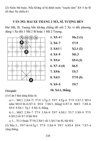 238
(2) Nước bắt buộc. Nếu không sẽ bị đánh nước “xuyên tâm” X4–5 ăn Sĩ
rồi thọc Xe chiếu bí.
VÁN 292: HAI XE THẮNG 2 MÃ, SĨ, TƢỢNG BỀN
Hai Mã, Sĩ, Tượng bền không chống đỡ nổi 2 Xe vì đối phương
dùng 1 Xe đổi 1 Mã 2 Sĩ hoặc 1 Mã 2 Tượng.
788hkae89
455Ra5556
4%5he]5%6
$5%5R5%5^
422222226
488888886
$5%5%5%5^
4%5;5'5%6
4555,5556
122.2K223
1. X5–4 ! Ms.2 (1)
2. X6–7 T7.9
3. X4/1 ! X2.1 (2)
4. X4–9 M1.3
5. X9.4 S5/4 (3)
6. X7–4 (4) S6.5
7. X9/6 T5.7
8. X4/3 T7/5 (5)
9. X9–5 T9.7
Chúgiải: 10. X4.1, thắng.
(1) Còn 3 khả năng khác là:
a) 1... M4.3 2.X4–7! T7.9 3.Tg–5 T9/7 4.Tg–6 T7.9 5.X7.3 M3.4
(như M3/4 thì6.X7–6 S5/4 7.X6/1, thắng) 6.X7–8 M4/3 7.X8–6
S5/4 8.X6.1 Tg.1 9.X6–4, thắng.
b) 1... M4/2 2.X6–7 T7.9 3.X4–8 T9/7 4.X8.1 T5.7 5.X8–9 T7/5
6.X9.2 rồi X7–8 bắt Mã.
c) 1... T5.3 (hoặc T7.9) 2.X6/1 rồi 3.X4.3 ăn Sĩ, bắt Mã.
(2) Nếu 3... T9/7 thì4.Tg.1 T7.9 5.X4–9 T9/7 6.X9.4 S5/4 7.X7–4
cũng thắng.
 