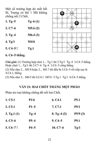 23
Một số trường hợp do mất hết
Sĩ, Tượng có thể 1 Mã không
chống nổi 2 Chốt.
788=8889
45P5k5556
4%5[5]5%6
$5%5%P%5^
4222h2226
488888886
$5%5%5%5^
4%5;5'5%6
4555,K556
122.2/223
1. Tg–5 Tg–6 (1)
2. C7–6 M5.6 (2)
3. Tg–4 M6.4 (3)
4. Tg/1 M4/6
5. C4–5 ! Tg.1
6. C6–5 thắng.
Chú giải: (1) Trường hợp chơi 1... Tg.1 thì 2.Tg/1 Tg–4 3.C4–5 thắng.
Hoặc chơi 1... Tg/1 thì 2.C7–6 Tg–6 3.C6–5 cũng thắng.
(2) Nếu như 2... M5/4 hoặc 2... M5.7 thì đều bị 3.C6–5 rồi tiếp sau là
4.C4.1, thắng.
(3) Nếu như 3... M6/5 thì 4.C4.1 M5/6 5.Tg.1 Tg/1 6.C6–5 thắng.
VÁN 21: HAI CHỐT THẮNG MỘT PHÁO
Pháo trơ trụi không chống đỡ nổi hai Chốt.
1. C5.1 P1/6 6. C4.1 P5.1
2. C5.1 P1–5 7. C7.1 P5/1
3. Tg.1 (1) Tg–4 8. Tg–4 (2) P5/9 (3)
4. C5–6 P5–4 9. C4–5 P9.1
5. C6–7 ! P4–5 10. C7–6 Tg/1
 