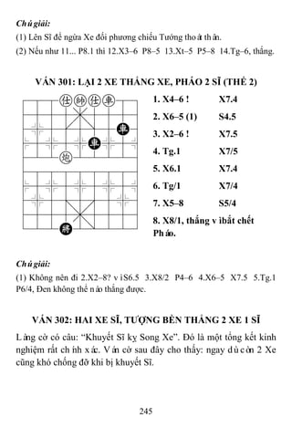245
Chúgiải:
(1) Lên Sĩ để ngừa Xe đối phương chiếu Tướng thoát thân.
(2) Nếu như 11... P8.1 thì 12.X3–6 P8–5 13.Xt–5 P5–8 14.Tg–6, thắng.
VÁN 301: LẠI 2 XE THẮNG XE, PHÁO 2 SĨ (THẾ 2)
788akar89
4555,5556
4%5[5]5R6
$5%5%R%5^
422c22226
488888886
$5%5%5%5^
4%5;5'5%6
4555,5556
122K2/223
1. X4–6 ! X7.4
2. X6–5 (1) S4.5
3. X2–6 ! X7.5
4. Tg.1 X7/5
5. X6.1 X7.4
6. Tg/1 X7/4
7. X5–8 S5/4
8. X8/1, thắng vìbắt chết
Pháo.
Chúgiải:
(1) Không nên đi 2.X2–8? vìS6.5 3.X8/2 P4–6 4.X6–5 X7.5 5.Tg.1
P6/4, Đen không thể nào thắng được.
VÁN 302: HAI XE SĨ, TƢỢNG BỀN THẮNG 2 XE 1 SĨ
Làng cờ có câu: “Khuyết Sĩ kỵ Song Xe”. Đó là một tổng kết kinh
nghiệm rất chính xác. Ván cờ sau đây cho thấy: ngay dùcòn 2 Xe
cũng khó chống đỡ khi bị khuyết Sĩ.
 