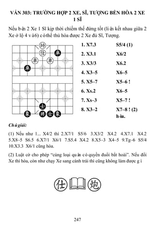 247
VÁN 303: TRƢỜNG HỢP 2 XE, SĨ, TƢỢNG BỀN HÒA 2 XE
1 SĨ
Nếu bên 2 Xe 1 Sĩ kịp thời chiếm thế đứng tốt (liên kết nhau giữa 2
Xe ở lộ 4 và6) cóthể thủ hòa được 2 Xe đủ Sĩ, Tượng.
788=k889
4555a5R56
4%5r5r5%6
$5R5%5%5^
422222226
488888886
$5%5%5%5^
4%5;5'5%6
4555A5556
12E.KAE23
1. X7.3 S5/4 (1)
2. X3.1 X6/2
3. X3/3 X6.2
4. X3–5 X6–5
5. X5–7 X5–6 !
6. Xs.2 X6–5
7. Xs–3 X5–7 !
8. X3–2 X7–8 ! (2)
hòa.
Chúgiải:
(1) Nếu như 1... X4/2 thì 2.X7/1 S5/6 3.X3/2 X4.2 4.X7.1 X4.2
5.X8–5 S6.5 6.X7/1 X6/1 7.S5.4 X4.2 8.X5–3 X4–5 9.Tg–6 S5/4
10.X3.3 X6/1 cũng hòa.
(2) Luật cờ cho phép “cùng loại quân cóquyền đuổi bắt hoài”. Nếu đổi
Xe thì hòa, còn như chạy Xe sang cánh trái thì cũng không làm được gì.
ac
 