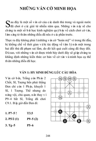 248
NHỮNG VÁN CỜ MINH HỌA
au đây là một số ván cờ của các danh thủ trong và ngoài nước
đã chơi ở các giải từ nhiều năm qua. Những ván này sẽ cho
chúng ta một số bài học kinh nghiệm quýbáu về cách chơi cờ tàn,
làm sáng tỏ thêm những điều đã nêu ở các phần trước.
Thực ra đây không phải lànhững ván cờ “hoàn mỹ” vì trong thi đấu,
bị khống chế về thời gian vàbị tác động về tâm lýnên một trong
hai đối thủ đã phạm sai lầm, do đó kết quả cuối cùng đã thay đổi.
Dùsao, với những ván cờ được trình bày dưới đây sẽ giúp chúng ta
khẳng định những kiến thức cơ bản về cờ tàn vàminh họa cụ thể
thêm những điều đã học.
VÁN 1: HY SINH ĐÚNG LÚC CẦU HÒA
Ván cờ bên, Trắng còn Pháo 2
Chốt, Sĩ, Tượng bền phải thắng
Đen chỉ còn 1 Pháo, khuyết 1
Sĩ, 1 Tượng. Thế nhưng do
nóng vội, chủ quan, nên thay vì
P9–4 bắt Sĩ, Trắng đã chơi
C9.1. Bây giờ đến Đen đi:
78eaka889
4555,5556
4%5[5]5%6
$5%5p5%5^
42e222226
488888886
$5%5%5%5p
4%C;5'5%6
4555,K556
122A2/E2c
1. P7–5 ! T3.5
2. P5/2 (1) P9–5 (2)
3. Tg–5 P5–6
S
 