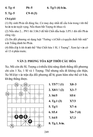 249
4. Tg–4 P6–5 6. Tg/1 (4) hòa.
5. Tg–5 C9–8 (3)
Chúgiải:
(1) Hy sinh Pháo rất đúng lúc. Cơ may duy nhất để cầu hòa trong tình thế
hoàn toàn tuyệt vọng. Nếu tham bắt Tượng thìthua rõ.
(2) Nếu như 2... P9/1 thì 3.S6.5 để bắt Chốt đầu hoặc 3.P5.1 đòi đổi Pháo
cũng vậy.
(3) Do đối phương sử dụng luật “Tướng vàChốt cóquyền đuổi bắt mãi”
nên Trắng đành bỏ Pháo.
(4) Đến đây hình thành thế “Hai Chốt hòa 1 Sĩ, 1 Tượng”. Xem lại ván cờ
số 13 ở phần trước.
VÁN 2: PHONG TỎA KỊP THỜI CẦU HÒA
Xe, Mã còn đủ Sĩ, Tượng cónhiều khả năng đánh thắng đối phương
chỉ còn 1 Xe, 1 Sĩ và 1 Tượng. Thế nhưng nếu đi không cẩn thận,
Xe Mãlọt vào trận địa đối phương dễ bị giam hãm như thế cờ bên,
không thắng được.
78e=k889
4555a5556
e%5a5]5%6
$5%5%5%5^
422222226
488888886
$5%5%5%5^
4%RAE'5%6
4555,K556
1h2.2/2r3
1. T5/7 ! (1) X8–3
2. X8/1 ! (2) X3–7
3. S6/5 S5/4
4. Tg.1 (3) X7/3
5. Tg/1 X7–6
6. S5.4 X6–7 (4)
7. S4/5 X7.3
8. Tg.1, hòa.
 