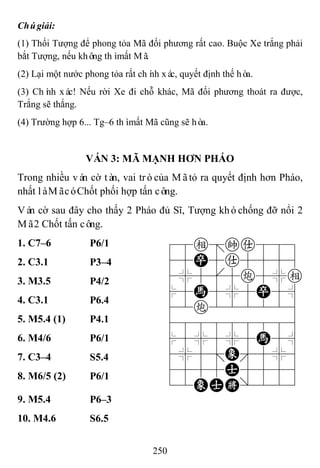 250
Chúgiải:
(1) Thối Tượng để phong tỏa Mã đối phương rất cao. Buộc Xe trắng phải
bắt Tượng, nếu không thìmất Mã.
(2) Lại một nước phong tỏa rất chính xác, quyết định thế hòa.
(3) Chính xác! Nếu rời Xe đi chỗ khác, Mã đối phương thoát ra được,
Trắng sẽ thắng.
(4) Trường hợp 6... Tg–6 thìmất Mã cũng sẽ hòa.
VÁN 3: MÃ MẠNH HƠN PHÁO
Trong nhiều ván cờ tàn, vai tròcủa Mãtỏ ra quyết định hơn Pháo,
nhất làMãcóChốt phối hợp tấn công.
Ván cờ sau đây cho thấy 2 Pháo đủ Sĩ, Tượng khóchống đỡ nổi 2
Mã2 Chốt tấn công.
1. C7–6 P6/1 78e=ka889
45P5a5556
4%5[5c5%e
$5H5%5P5^
42c222226
488888886
$5%5%5H5^
4%5;E'5%6
4555A5556
12EAK/223
2. C3.1 P3–4
3. M3.5 P4/2
4. C3.1 P6.4
5. M5.4 (1) P4.1
6. M4/6 P6/1
7. C3–4 S5.4
8. M6/5 (2) P6/1
9. M5.4 P6–3
10. M4.6 S6.5
 