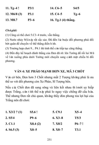 251
11. Tg–4 ! P3/1 14. C6–5 S4/5
12. M6/8 (3) P3.1 15. C4–5 Tg–6
13. M8.7 P3–6 16. Tg.1 (4) thắng.
Chúgiải:
(1) Cũng có thể chơi 5.C3–4 trước, vẫn thắng.
(2) Nước nhảy Mãnày rất sắc sảo. Đã đến lúc buộc đối phương phải đổi
bớt quân để chuyển về thế thắng điển hình.
(3) Trường hợp chơi 9... P4.1 thì tình thế còn tiếp tục căng thẳng.
(4) Đến đây kế hoạch đánh thắng của Đen đã rõ: lên Tướng để rồi lui Mã
về lòn xuống phía dưới Tướng mới chuyển sang cánh mặt chiếu bí đối
phương.
VÁN 4: XE PHÁO MẠNH HƠN XE, MÃ 3 CHỐT
Ván cờ bên, Đen hơn 3 Chốt nhưng mất 2 Tượng không phải là ưu
thế so với đối phương còn Xe Pháo, Sĩ Tượng bền.
Nếu các Chốt đen đã sang sông và liên kết nhau thìmới uy hiếp
được Trắng, còn tình thế này phải lo ngay việc chống đỡ cầu hòa.
Thế nhưng Đen rất chủ quan, không thấy đòn phong tỏa lợi hại của
Trắng nên đã chơi:
1. X3/2 ? (1) S5.6 ! 5. C9.1 X5–4
2. S5/4 P9–6 6. X3–8 T5/3
3. C1.1 X8.4 (2) 7. X8/2 P6–7 !
4. S6.5 (3) X8–5 8. X8–7 T3.1
 