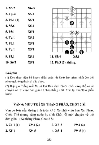 253
1. X5/2 X6–5 788=k889
4555a5556
4%5a5]5%6
$5%5R5%5^
422222226
4888rr886
$5%5%5%5^
4%5CC'5%6
4555A5556
122AK/E23
2. Tg–4 ! X5.1
3. P6.1 (1) X5/1
4. S5.6 X5.1
5. P5/1 X5/1
6. Tg.1 X5.2
7. P6.1 X5/1
8. Tg.1 X5/1
9. P5.1 X5.1 11. S5/4 X5.1
10. S6/5 X5/1 12. P6/3 (2), thắng.
Chúgiải:
(1) Đen thực hiện kế hoạch điều quân rất khéo léo, giam nhốt Xe đối
phương không thoát đi đâu được.
(2) Bây giờ Trắng mất Xe rõ khi Đen chơi P6–5. Cuối cùng thế cờ sẽ
chuyển về tàn cuộc đơn giản làPháo thắng 2 Sĩ. Xem lại ván 90 ở phần
trước.
VÁN 6: MƢU TRÍ, XE THẮNG PHÁO, CHỐT 2 SĨ
Ván cờ bên nếu không tính toán kỹ 2 Xe phải chịu hòa Xe, Pháo,
Chốt. Thế nhưng bằng nước hy sinh Chốt rồi mới chuyển về thế
đơn giản, 1 Xe thắng Pháo, Chốt 2 Sĩ.
1. C1.1 (1) C9.1 (2) 3. X7–5 P9.2 (3)
2. X5.1 X9–5 4. X5–1 P9–5 (4)
 