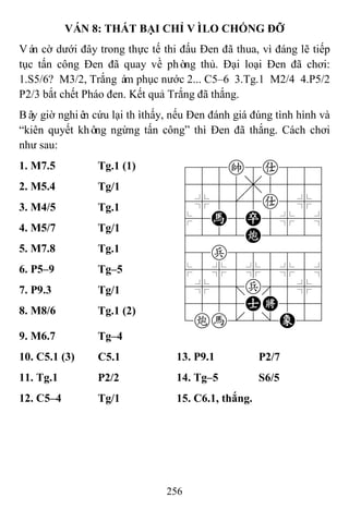 256
VÁN 8: THẤT BẠI CHỈ VÌLO CHỐNG ĐỠ
Ván cờ dưới đây trong thực tế thi đấu Đen đã thua, vì đáng lẽ tiếp
tục tấn công Đen đã quay về phòng thủ. Đại loại Đen đã chơi:
1.S5/6? M3/2, Trắng ám phục nước 2... C5–6 3.Tg.1 M2/4 4.P5/2
P2/3 bắt chết Pháo đen. Kết quả Trắng đã thắng.
Bây giờ nghiên cứu lại thìthấy, nếu Đen đánh giá đúng tình hình và
“kiên quyết không ngừng tấn công” thì Đen đã thắng. Cách chơi
như sau:
1. M7.5 Tg.1 (1) 788k8a889
4555,5556
4%5[5a5%6
$5H5P5%5^
4222C2226
48p888886
$5%5%5%5^
4%5;p'5%6
4555AK556
1ch.2/E23
2. M5.4 Tg/1
3. M4/5 Tg.1
4. M5/7 Tg/1
5. M7.8 Tg.1
6. P5–9 Tg–5
7. P9.3 Tg/1
8. M8/6 Tg.1 (2)
9. M6.7 Tg–4
10. C5.1 (3) C5.1 13. P9.1 P2/7
11. Tg.1 P2/2 14. Tg–5 S6/5
12. C5–4 Tg/1 15. C6.1, thắng.
 