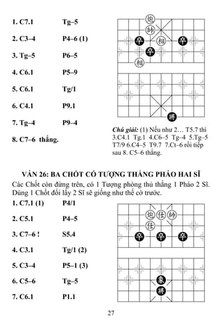 27
1. C7.1 Tg–5 788c8889
455k,5556
4%P[e]P%6
$5%P%5%5^
42e222226
488888886
$5%5%5%5^
4%5;5'5%6
4555,5556
122.2K223
Chú giải: (1) Nếu như 2… T5.7 thì
3.C4.1 Tg.1 4.C6–5 Tg–4 5.Tg–5
T7/9 6.C4–5 T9.7 7.Ct–6 rồi tiếp
sau 8. C5–6 thắng.
2. C3–4 P4–6 (1)
3. Tg–5 P6–5
4. C6.1 P5–9
5. C6.1 Tg/1
6. C4.1 P9.1
7. Tg–4 P9–4
8. C7–6 thắng.
VÁN 26: BA CHỐT CÓ TƢỢNG THẮNG PHÁO HAI SĨ
Các Chốt còn đứng trên, có 1 Tượng phòng thủ thắng 1 Pháo 2 Sĩ.
Dùng 1 Chốt đổi lấy 2 Sĩ sẽ giống như thế cờ trước.
1. C7.1 (1) P4/1 788=8889
455cak556
4%5a5]5%6
$5P5P5P5^
422222226
488888886
$5%5%5%5^
4%5;E'5%6
4555K5556
122.2/223
2. C5.1 P4–5
3. C7–6 ! S5.4
4. C3.1 Tg/1 (2)
5. C3–4 P5–1 (3)
6. C5–6 Tg–5
7. C6.1 P1.1
 