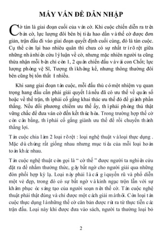 2
MẤY VẤN ĐỀ DẪN NHẬP
ờ tàn là giai đoạn cuối của ván cờ. Khi cuộc chiến diễn ra trên
bàn cờ, lực lượng đôi bên bị tiêu hao dần vàthế cờ được đơn
giản, trận đầu đi vào giai đoạn quyết định cuối cùng, đó là tàn cuộc.
Cụ thể còn lại bao nhiêu quân thì chưa có sự nhất trírõrệt giữa
những nhànhiên cứu lýluận về cờ, nhưng mặc nhiên người ta cũng
thừa nhận mỗi bên chỉ còn 1, 2 quân chiến đấu vàvài con Chốt; lực
lượng phòng vệ Sĩ, Tượng thìkhông kể, nhưng thông thường đôi
bên cũng bị tổn thất ít nhiều.
Khi sang giai đoạn tàn cuộc, mỗi đấu thủ cómột nhiệm vụ quan
trọng hang đầu cần phải giải quyết lànếu đã có ưu thế về quân số
hoặc về thế trận, thìphải cố gắng khai thác ưu thế đó để giành phần
thắng. Nếu đối phương chiếm ưu thế ấy, thìphải phòng thủ thật
vững chắc để đưa ván cờ đến kết thúc hòa. Trong trường hợp thế cờ
còn cân bằng, thìphải cố gắng giành ưu thế để rồi chuyển thành
thắng lợi.
Tàn cuộc chia làm 2 loại rõrệt : loại nghệ thuật vàloại thực dụng .
Mặc dùchúng rất giống nhau nhưng mục tiêu của mỗi loại hoàn
toàn khác nhau.
Tàn cuộc nghệ thuật còn gọi là “ cờ thế ” được người ta nghiên cứu
đặt ra để nhằm thưởng thức, gây bất ngờ cho người giải qua những
đòn phối hợp kỳ lạ. Loại này phải làcái gìquyến rũ và phổ diễn
một vẻ đẹp, trong đó có sự bất ngờ vàkinh ngạc trộn lẫn với sự
khâm phục óc sáng tạo của người soạn nên thế cờ. Tàn cuộc nghệ
thuật phải thật đúng và chỉ được một cách giải màthôi. Còn loại tàn
cuộc thực dụng lànhững thế cờ căn bản được rút ra từ thực tiễn các
trận đấu. Loại này khi được đưa vào sách, người ta thường loại bỏ
C
 