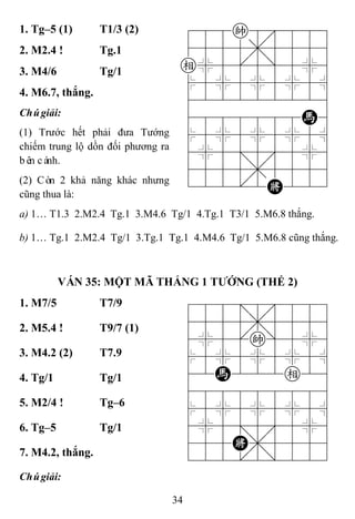 34
1. Tg–5 (1) T1/3 (2) 788k8889
4555,5556
e%5[5]5%6
$5%5%5%5^
422222226
4888888H6
$5%5%5%5^
4%5;5'5%6
4555,5556
122.2K223
2. M2.4 ! Tg.1
3. M4/6 Tg/1
4. M6.7, thắng.
Chúgiải:
(1) Trước hết phải đưa Tướng
chiếm trung lộ dồn đối phương ra
bên cánh.
(2) Còn 2 khả năng khác nhưng
cũng thua là:
a) 1… T1.3 2.M2.4 Tg.1 3.M4.6 Tg/1 4.Tg.1 T3/1 5.M6.8 thắng.
b) 1… Tg.1 2.M2.4 Tg/1 3.Tg.1 Tg.1 4.M4.6 Tg/1 5.M6.8 cũng thắng.
VÁN 35: MỘT MÃ THẮNG 1 TƢỚNG (THẾ 2)
1. M7/5 T7/9 788=8889
4555,5556
4%5[k]5%6
$5%5%5%5^
42H222e26
488888886
$5%5%5%5^
4%5;5'5%6
455K,5556
122.2/223
2. M5.4 ! T9/7 (1)
3. M4.2 (2) T7.9
4. Tg/1 Tg/1
5. M2/4 ! Tg–6
6. Tg–5 Tg/1
7. M4.2, thắng.
Chúgiải:
 