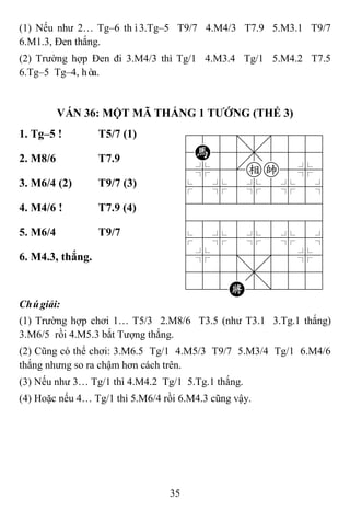 35
(1) Nếu như 2… Tg–6 thì3.Tg–5 T9/7 4.M4/3 T7.9 5.M3.1 T9/7
6.M1.3, Đen thắng.
(2) Trường hợp Đen đi 3.M4/3 thì Tg/1 4.M3.4 Tg/1 5.M4.2 T7.5
6.Tg–5 Tg–4, hòa.
VÁN 36: MỘT MÃ THẮNG 1 TƢỚNG (THẾ 3)
1. Tg–5 ! T5/7 (1) 788=8889
4H55,5556
4%5[ek5%6
$5%5%5%5^
422222226
488888886
$5%5%5%5^
4%5;5'5%6
4555,5556
122K2/223
2. M8/6 T7.9
3. M6/4 (2) T9/7 (3)
4. M4/6 ! T7.9 (4)
5. M6/4 T9/7
6. M4.3, thắng.
Chúgiải:
(1) Trường hợp chơi 1… T5/3 2.M8/6 T3.5 (như T3.1 3.Tg.1 thắng)
3.M6/5 rồi 4.M5.3 bắt Tượng thắng.
(2) Cũng có thể chơi: 3.M6.5 Tg/1 4.M5/3 T9/7 5.M3/4 Tg/1 6.M4/6
thắng nhưng so ra chậm hơn cách trên.
(3) Nếu như 3… Tg/1 thì 4.M4.2 Tg/1 5.Tg.1 thắng.
(4) Hoặc nếu 4… Tg/1 thì 5.M6/4 rồi 6.M4.3 cũng vậy.
 