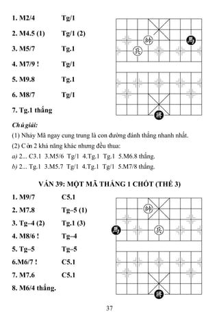 37
1. M2/4 Tg/1 788=8889
4555,5556
4%5k5]5H6
$5p5%5%5^
422222226
488888886
$5%5%5%5^
4%5;5'5%6
4555,5556
122.K/223
2. M4.5 (1) Tg/1 (2)
3. M5/7 Tg.1
4. M7/9 ! Tg/1
5. M9.8 Tg.1
6. M8/7 Tg/1
7. Tg.1 thắng
Chúgiải:
(1) Nhảy Mã ngay cung trung là con đường đánh thắng nhanh nhất.
(2) Còn 2 khả năng khác nhưng đều thua:
a) 2... C3.1 3.M5/6 Tg/1 4.Tg.1 Tg.1 5.M6.8 thắng.
b) 2... Tg.1 3.M5.7 Tg/1 4.Tg.1 Tg/1 5.M7/8 thắng.
VÁN 39: MỘT MÃ THẮNG 1 CHỐT (THẾ 3)
1. M9/7 C5.1 788=8889
455k,5556
4%5[5]5%6
H5%5p5%5^
422222226
488888886
$5%5%5%5^
4%5;5'5%6
4555,5556
122.K/223
2. M7.8 Tg–5 (1)
3. Tg–4 (2) Tg.1 (3)
4. M8/6 ! Tg–4
5. Tg–5 Tg–5
6.M6/7 ! C5.1
7. M7.6 C5.1
8. M6/4 thắng.
 